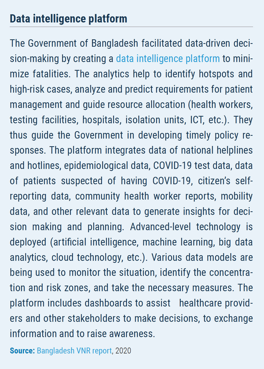 Data intelligence platform The Government of Bangladesh facilitated data-driven decision- making by creating a data intelligence platform to minimize fatalities. The analytics help to identify hotspots and high-risk cases, analyze and predict requirements for patient management and guide resource allocation (health workers, testing facilities, hospitals, isolation units, ICT, etc.). They thus guide the Government in developing timely policy responses. The platform integrates data of national helplines and hotlines, epidemiological data, COVID-19 test data, data of patients suspected of having COVID-19, citizen?s selfreporting data, community health worker reports, mobility data, and other relevant data to generate insights for decision making and planning. Advanced-level technology is deployed (artificial intelligence, machine learning, big data analytics, cloud technology, etc.). Various data models are being used to monitor the situation, identify the concentration and risk zones, and take the necessary measures. The platform includes dashboards to assist healthcare providers and other stakeholders to make decisions, to exchange information and to raise awareness.
