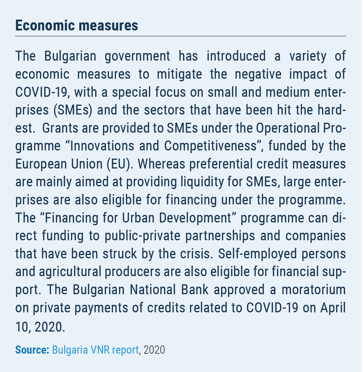 Economic measures The Bulgarian government has introduced a variety of economic measures to mitigate the negative impact of COVID-19, with a special focus on small and medium enterprises (SMEs) and the sectors that have been hit the hardest. Grants are provided to SMEs under the Operational Programme ?Innovations and Competitiveness?, funded by the European Union (EU). Whereas preferential credit measures are mainly aimed at providing liquidity for SMEs, large enterprises are also eligible for financing under the programme. The ?Financing for Urban Development? programme can direct funding to public-private partnerships and companies that have been struck by the crisis. Self-employed persons and agricultural producers are also eligible for financial support. The Bulgarian National Bank approved a moratorium on private payments of credits related to COVID-19 on April 10, 2020.