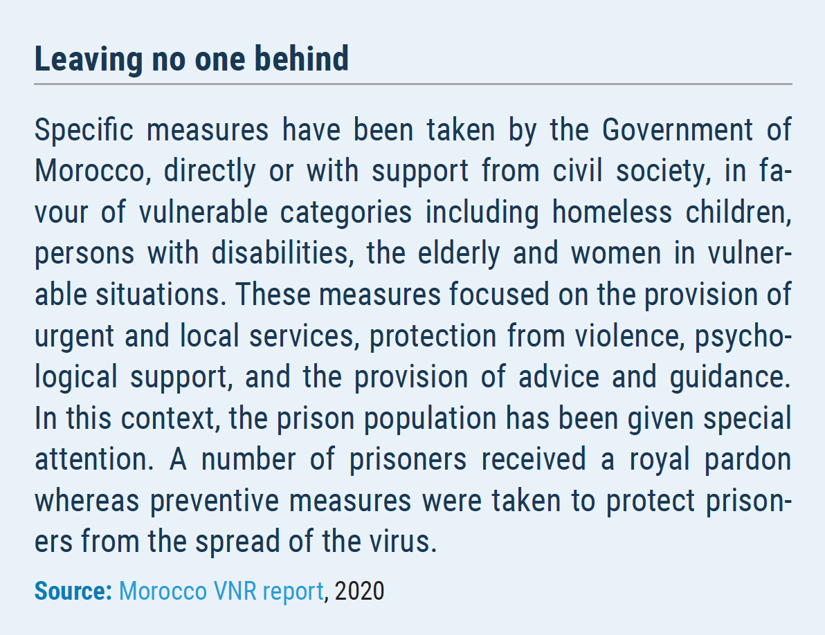 Leaving no one behind Specific measures have been taken by the Government of Morocco, directly or with support from civil society, in favour of vulnerable categories including homeless children, persons with disabilities, the elderly and women in vulnerable situations. These measures focused on the provision of urgent and local services, protection from violence, psychological support, and the provision of advice and guidance. In this context, the prison population has been given special attention. A number of prisoners received a royal pardon whereas preventive measures were taken to protect prisoners from the spread of the virus.